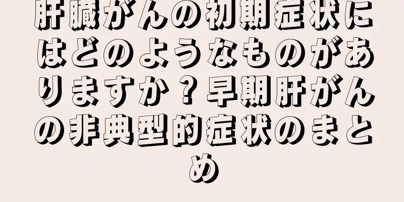 肝臓がんの初期症状にはどのようなものがありますか？早期肝がんの非典型的症状のまとめ