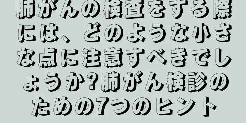 肺がんの検査をする際には、どのような小さな点に注意すべきでしょうか?肺がん検診のための7つのヒント
