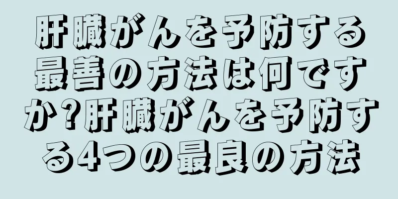 肝臓がんを予防する最善の方法は何ですか?肝臓がんを予防する4つの最良の方法