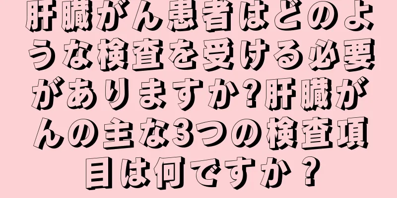 肝臓がん患者はどのような検査を受ける必要がありますか?肝臓がんの主な3つの検査項目は何ですか？