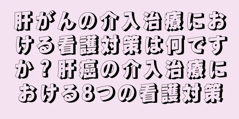 肝がんの介入治療における看護対策は何ですか？肝癌の介入治療における8つの看護対策