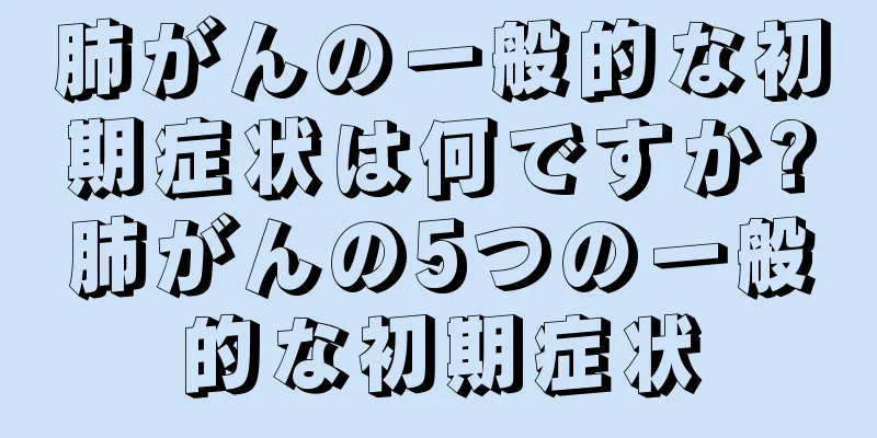 肺がんの一般的な初期症状は何ですか?肺がんの5つの一般的な初期症状
