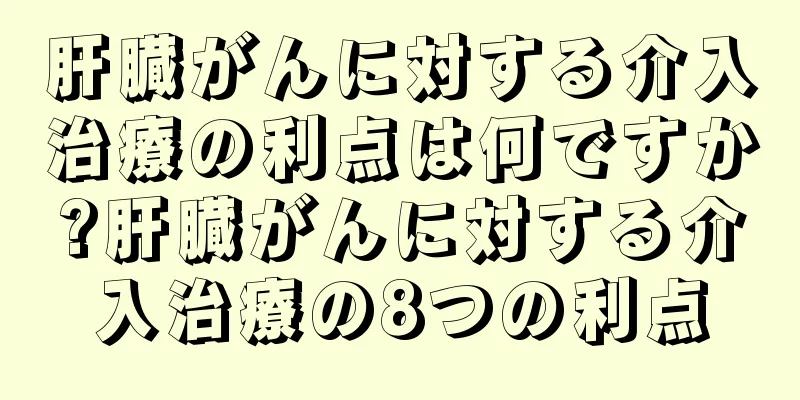 肝臓がんに対する介入治療の利点は何ですか?肝臓がんに対する介入治療の8つの利点