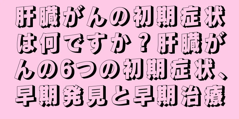 肝臓がんの初期症状は何ですか？肝臓がんの6つの初期症状、早期発見と早期治療
