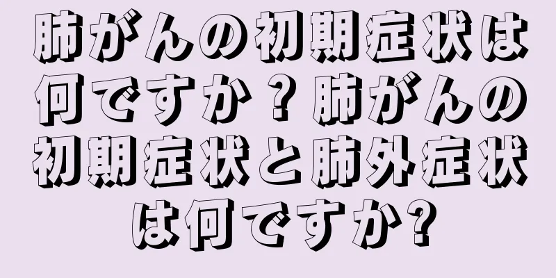 肺がんの初期症状は何ですか？肺がんの初期症状と肺外症状は何ですか?