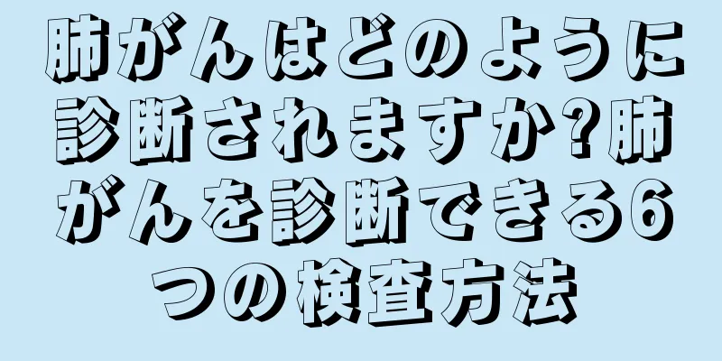 肺がんはどのように診断されますか?肺がんを診断できる6つの検査方法