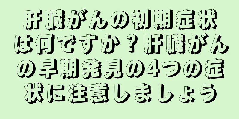 肝臓がんの初期症状は何ですか？肝臓がんの早期発見の4つの症状に注意しましょう