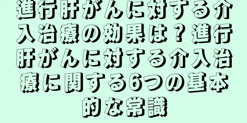 進行肝がんに対する介入治療の効果は？進行肝がんに対する介入治療に関する6つの基本的な常識
