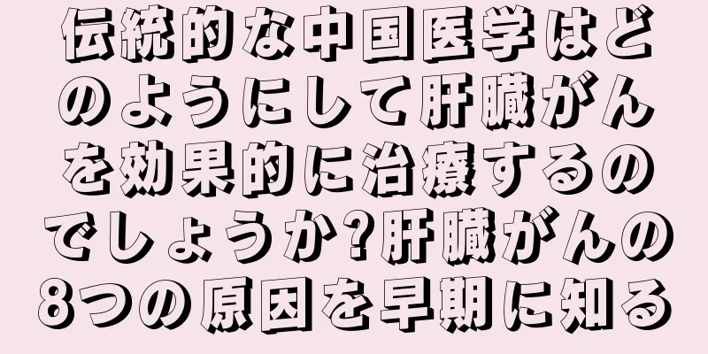 伝統的な中国医学はどのようにして肝臓がんを効果的に治療するのでしょうか?肝臓がんの8つの原因を早期に知る