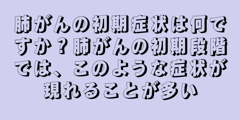肺がんの初期症状は何ですか？肺がんの初期段階では、このような症状が現れることが多い