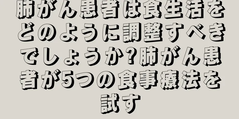 肺がん患者は食生活をどのように調整すべきでしょうか?肺がん患者が5つの食事療法を試す