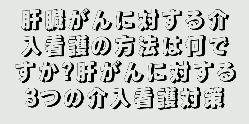 肝臓がんに対する介入看護の方法は何ですか?肝がんに対する3つの介入看護対策