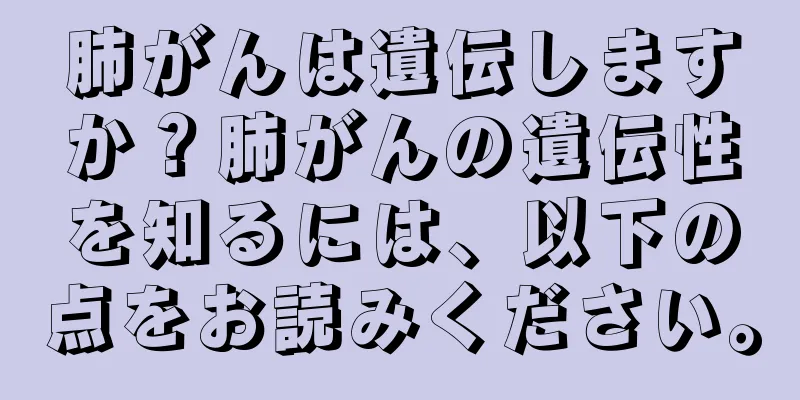 肺がんは遺伝しますか？肺がんの遺伝性を知るには、以下の点をお読みください。