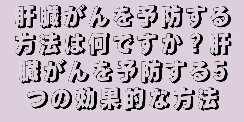 肝臓がんを予防する方法は何ですか？肝臓がんを予防する5つの効果的な方法