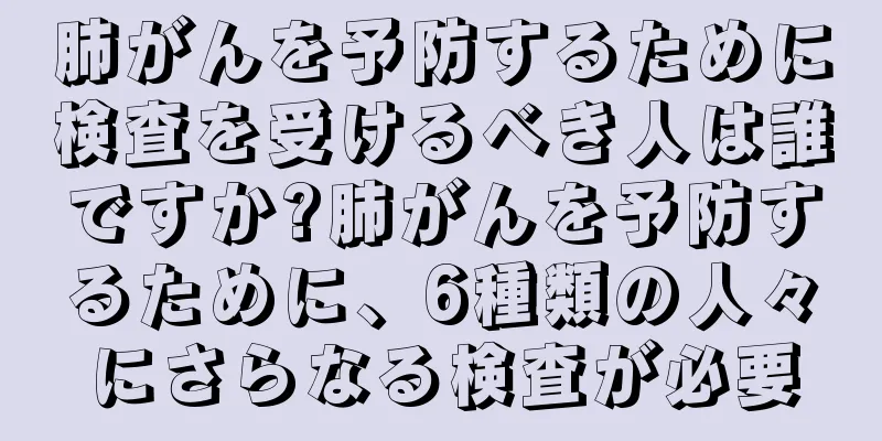 肺がんを予防するために検査を受けるべき人は誰ですか?肺がんを予防するために、6種類の人々にさらなる検査が必要