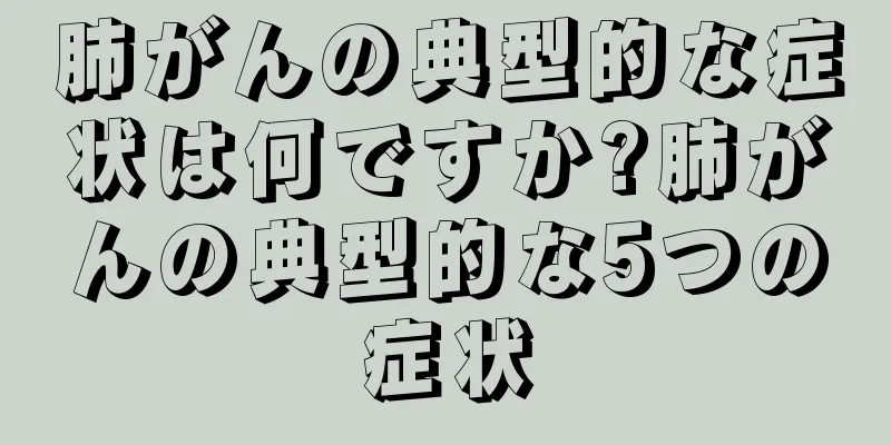 肺がんの典型的な症状は何ですか?肺がんの典型的な5つの症状