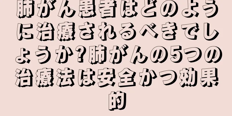 肺がん患者はどのように治療されるべきでしょうか?肺がんの5つの治療法は安全かつ効果的