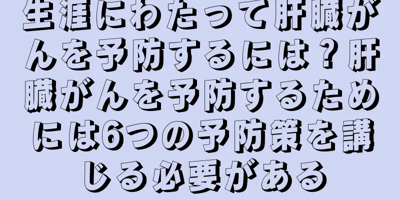 生涯にわたって肝臓がんを予防するには？肝臓がんを予防するためには6つの予防策を講じる必要がある