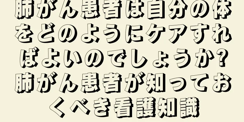 肺がん患者は自分の体をどのようにケアすればよいのでしょうか?肺がん患者が知っておくべき看護知識