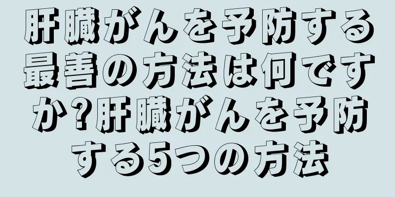 肝臓がんを予防する最善の方法は何ですか?肝臓がんを予防する5つの方法