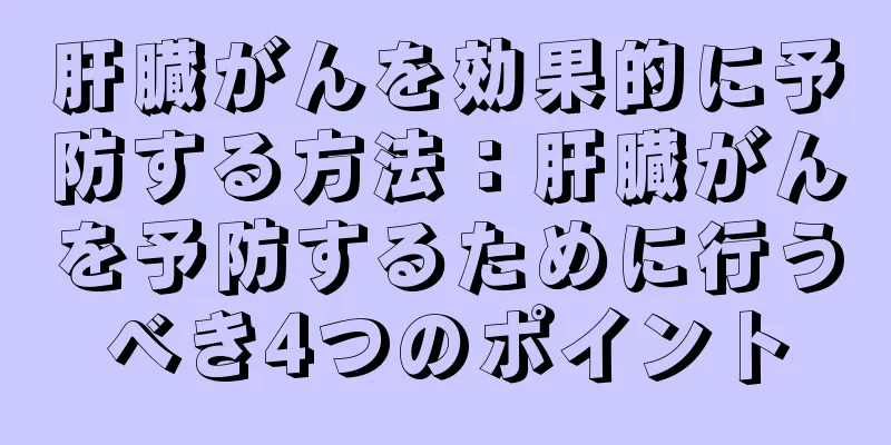 肝臓がんを効果的に予防する方法：肝臓がんを予防するために行うべき4つのポイント
