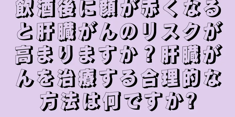 飲酒後に顔が赤くなると肝臓がんのリスクが高まりますか？肝臓がんを治療する合理的な方法は何ですか?