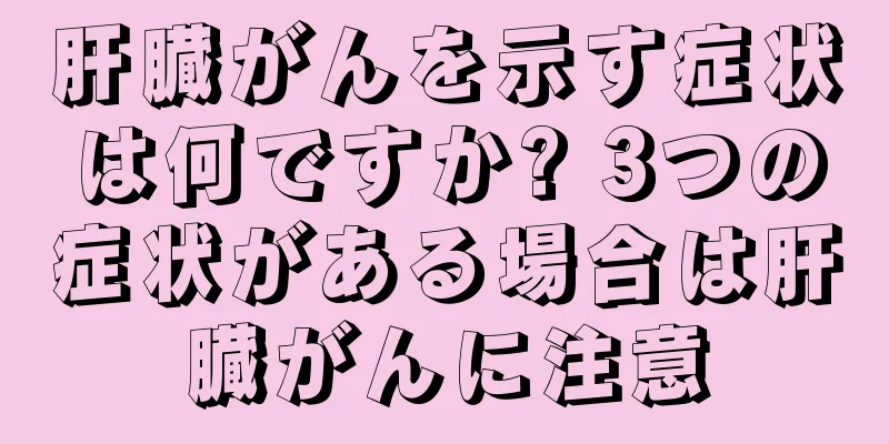 肝臓がんを示す症状は何ですか? 3つの症状がある場合は肝臓がんに注意