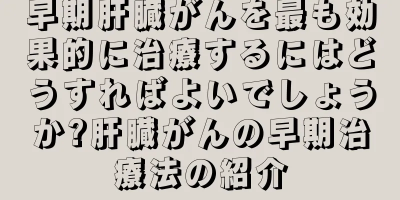 早期肝臓がんを最も効果的に治療するにはどうすればよいでしょうか?肝臓がんの早期治療法の紹介