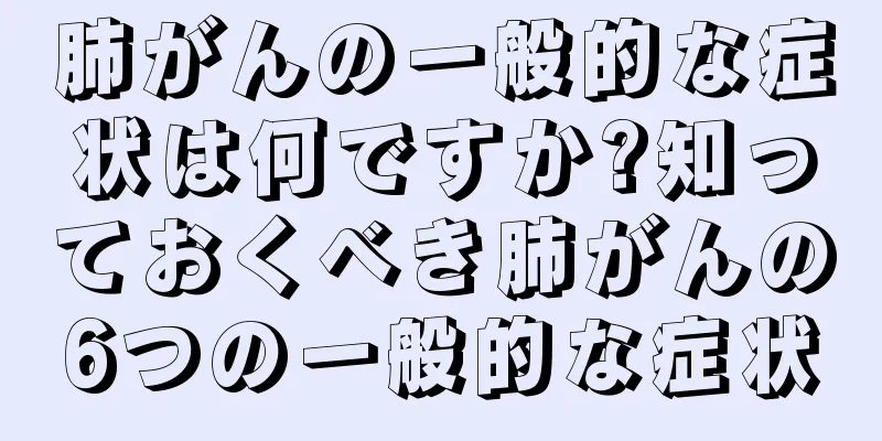 肺がんの一般的な症状は何ですか?知っておくべき肺がんの6つの一般的な症状