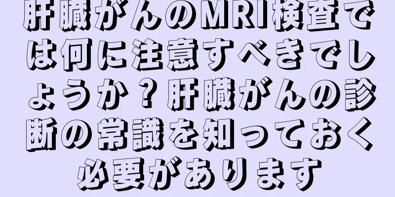 肝臓がんのMRI検査では何に注意すべきでしょうか？肝臓がんの診断の常識を知っておく必要があります