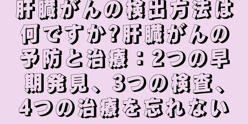 肝臓がんの検出方法は何ですか?肝臓がんの予防と治療：2つの早期発見、3つの検査、4つの治療を忘れない