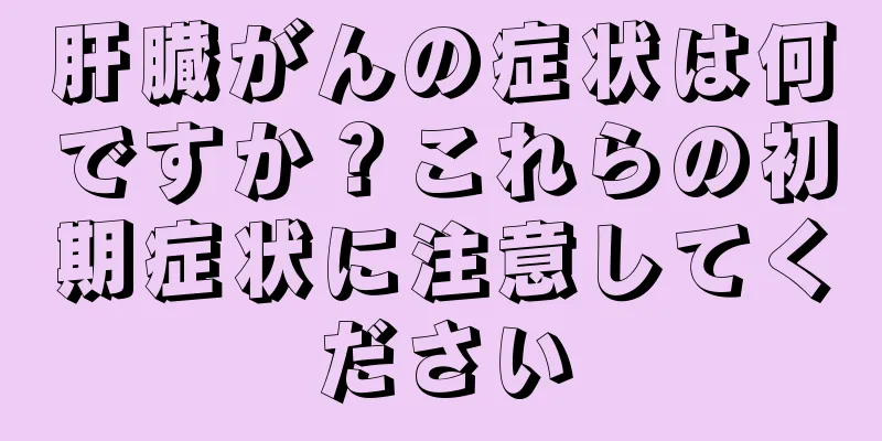 肝臓がんの症状は何ですか？これらの初期症状に注意してください