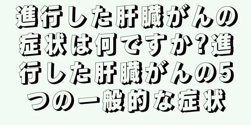 進行した肝臓がんの症状は何ですか?進行した肝臓がんの5つの一般的な症状