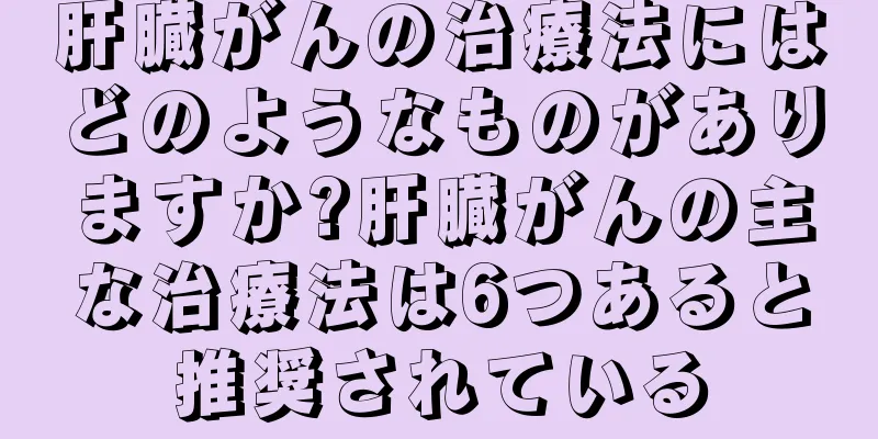 肝臓がんの治療法にはどのようなものがありますか?肝臓がんの主な治療法は6つあると推奨されている