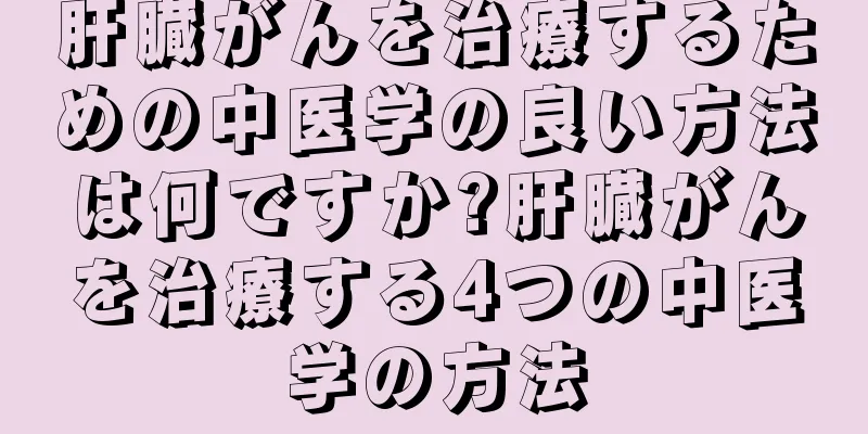 肝臓がんを治療するための中医学の良い方法は何ですか?肝臓がんを治療する4つの中医学の方法