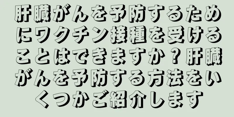 肝臓がんを予防するためにワクチン接種を受けることはできますか？肝臓がんを予防する方法をいくつかご紹介します
