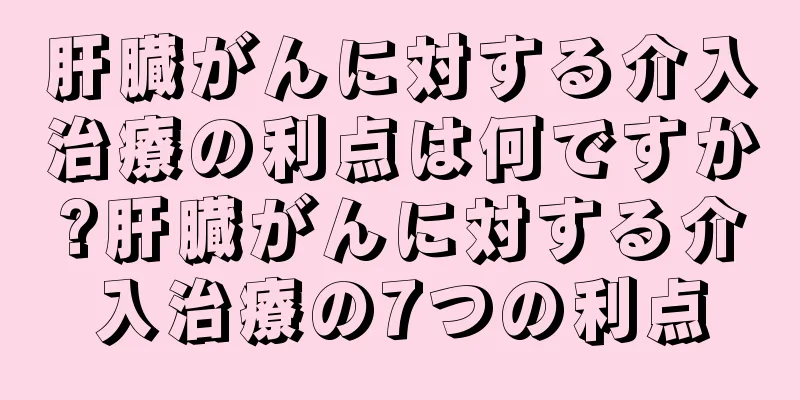 肝臓がんに対する介入治療の利点は何ですか?肝臓がんに対する介入治療の7つの利点
