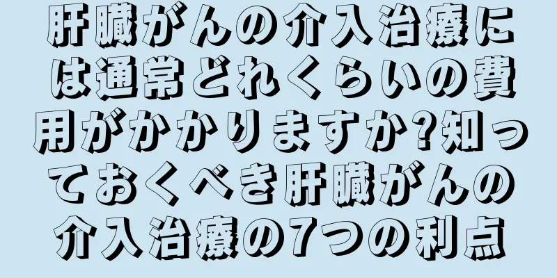 肝臓がんの介入治療には通常どれくらいの費用がかかりますか?知っておくべき肝臓がんの介入治療の7つの利点