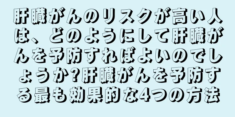 肝臓がんのリスクが高い人は、どのようにして肝臓がんを予防すればよいのでしょうか?肝臓がんを予防する最も効果的な4つの方法