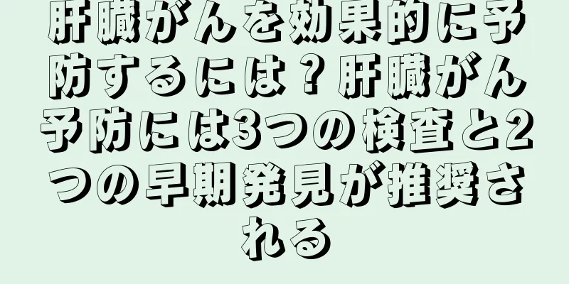 肝臓がんを効果的に予防するには？肝臓がん予防には3つの検査と2つの早期発見が推奨される