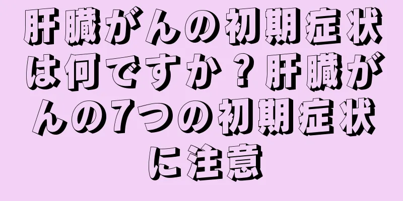 肝臓がんの初期症状は何ですか？肝臓がんの7つの初期症状に注意