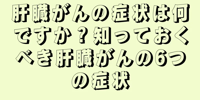 肝臓がんの症状は何ですか？知っておくべき肝臓がんの6つの症状