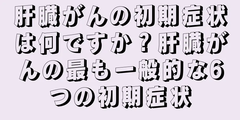 肝臓がんの初期症状は何ですか？肝臓がんの最も一般的な6つの初期症状