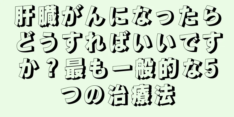 肝臓がんになったらどうすればいいですか？最も一般的な5つの治療法