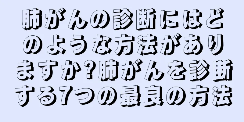 肺がんの診断にはどのような方法がありますか?肺がんを診断する7つの最良の方法