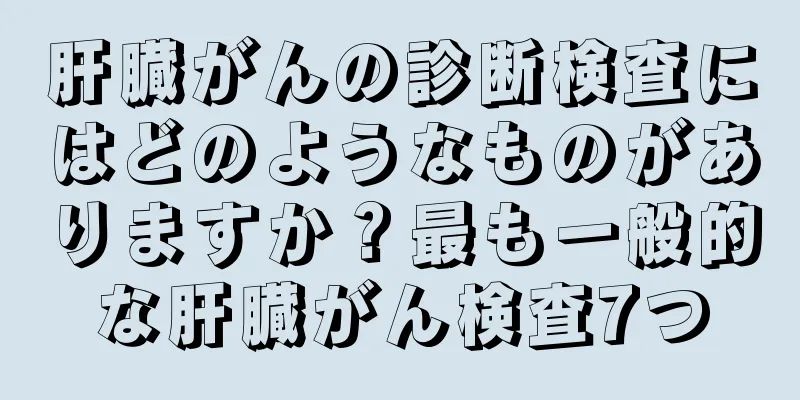 肝臓がんの診断検査にはどのようなものがありますか？最も一般的な肝臓がん検査7つ