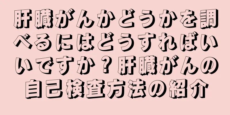 肝臓がんかどうかを調べるにはどうすればいいですか？肝臓がんの自己検査方法の紹介