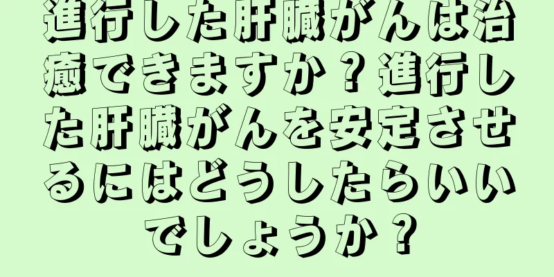 進行した肝臓がんは治癒できますか？進行した肝臓がんを安定させるにはどうしたらいいでしょうか？