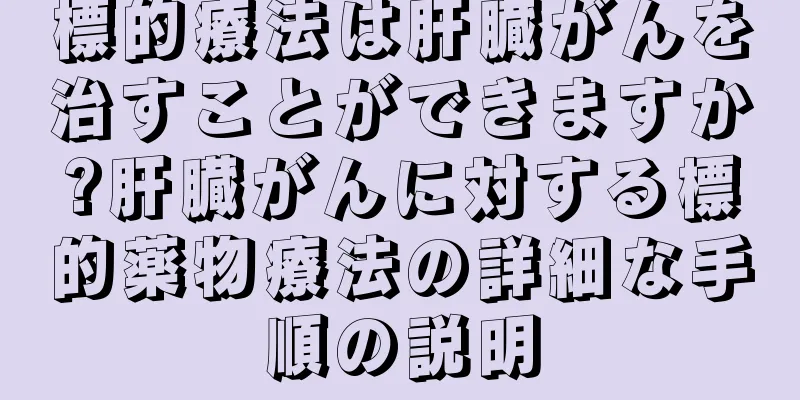 標的療法は肝臓がんを治すことができますか?肝臓がんに対する標的薬物療法の詳細な手順の説明