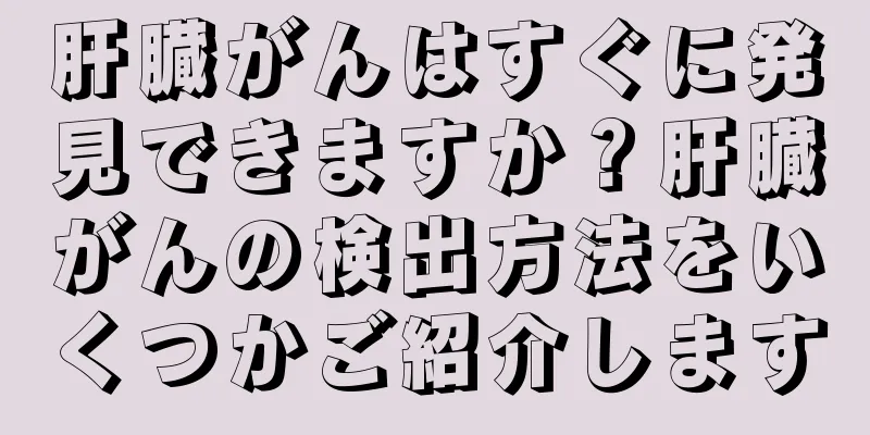 肝臓がんはすぐに発見できますか？肝臓がんの検出方法をいくつかご紹介します